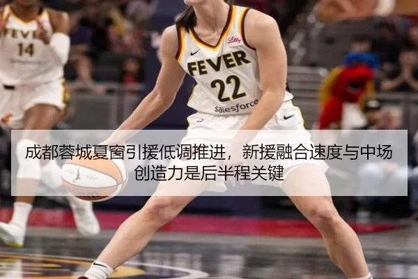 成都蓉城夏窗引援低调推进，新援融合速度与中场创造力是后半程关键