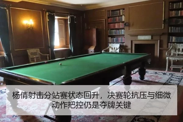 杨倩射击分站赛状态回升，决赛轮抗压与细微动作把控仍是夺牌关键