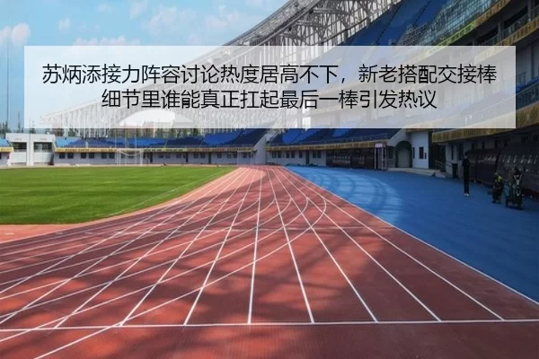 苏炳添接力阵容讨论热度居高不下，新老搭配交接棒细节里谁能真正扛起最后一棒引发热议